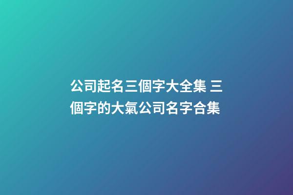 公司起名三個字大全集 三個字的大氣公司名字合集